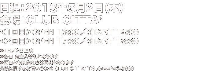 2013年5月2日（木）＠CLUB CITTA'【時間／上映時間】＜1回目＞OPEN 13:00／START 14:00 ＜2回目＞OPEN 17:30／START 18:30