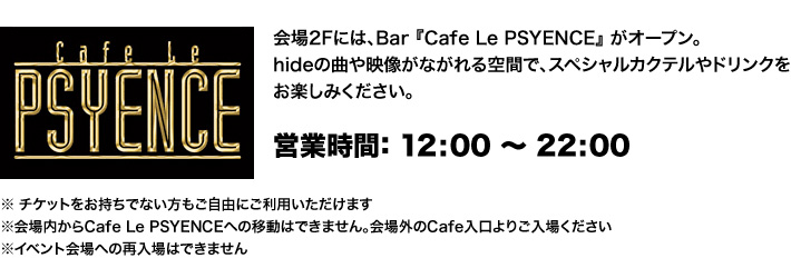 会場2Fには、Bar 『Cafe Le PSYENCE』 がオープン。hideの曲や映像がながれる空間で、スペシャルカクテルやドリンクをお楽しみください。